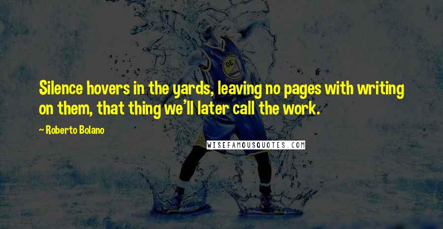 Roberto Bolano Quotes: Silence hovers in the yards, leaving no pages with writing on them, that thing we'll later call the work.