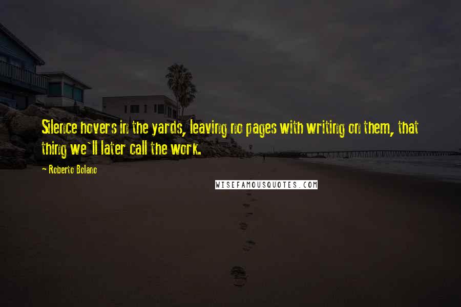 Roberto Bolano Quotes: Silence hovers in the yards, leaving no pages with writing on them, that thing we'll later call the work.