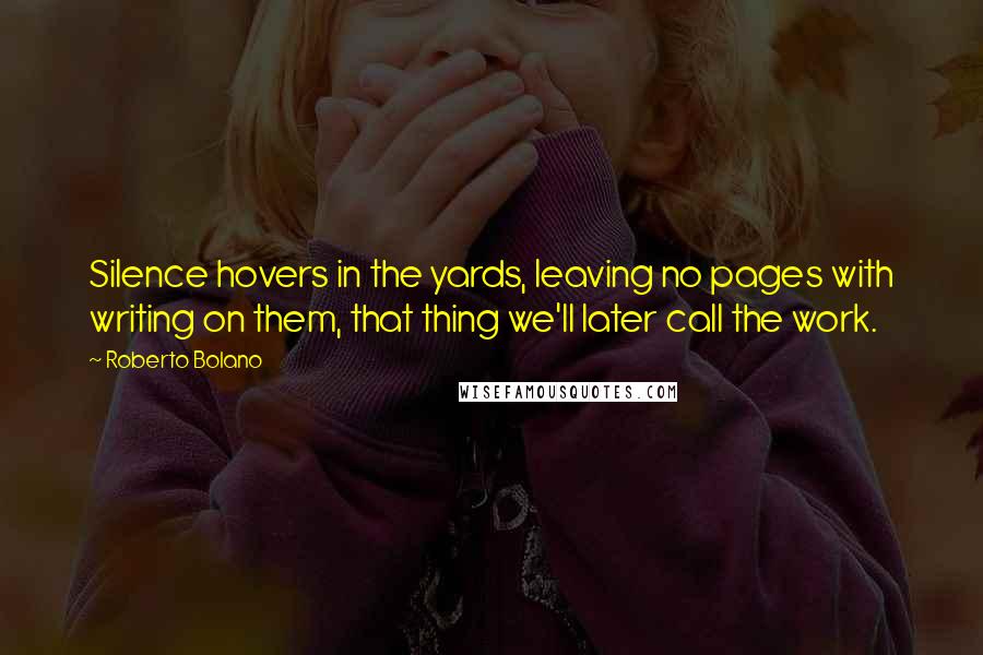 Roberto Bolano Quotes: Silence hovers in the yards, leaving no pages with writing on them, that thing we'll later call the work.