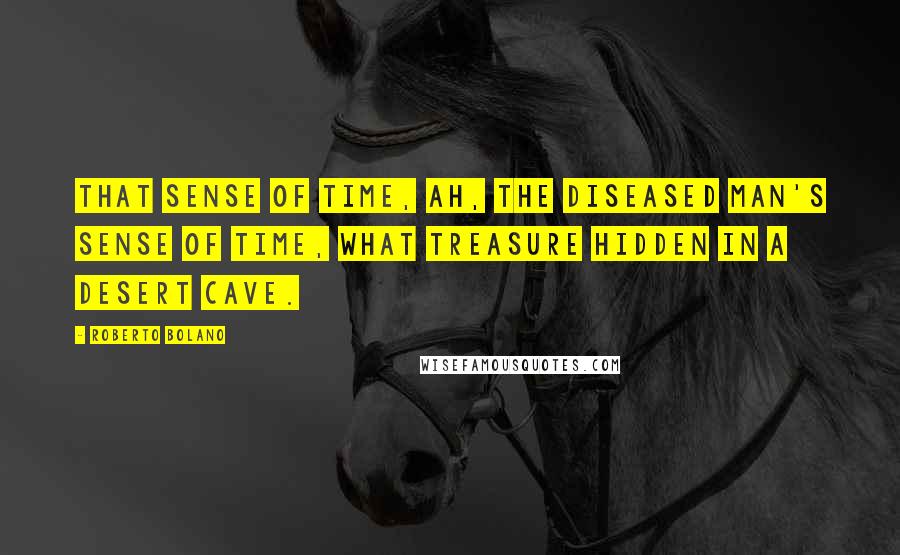 Roberto Bolano Quotes: That sense of time, ah, the diseased man's sense of time, what treasure hidden in a desert cave.