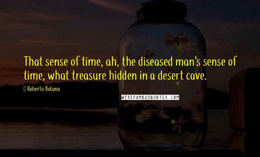 Roberto Bolano Quotes: That sense of time, ah, the diseased man's sense of time, what treasure hidden in a desert cave.