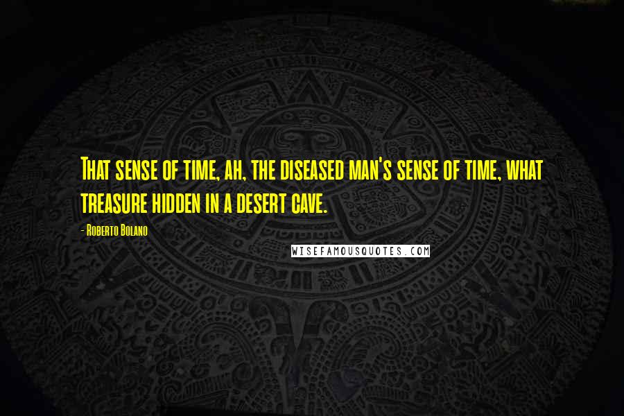 Roberto Bolano Quotes: That sense of time, ah, the diseased man's sense of time, what treasure hidden in a desert cave.