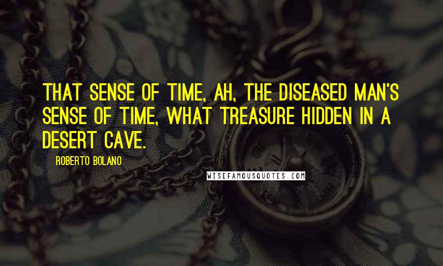 Roberto Bolano Quotes: That sense of time, ah, the diseased man's sense of time, what treasure hidden in a desert cave.