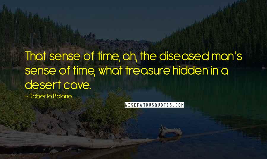 Roberto Bolano Quotes: That sense of time, ah, the diseased man's sense of time, what treasure hidden in a desert cave.