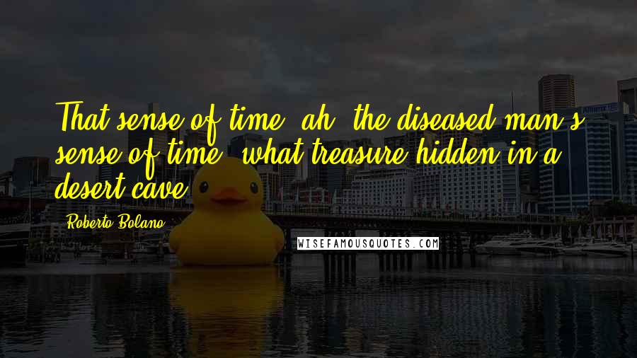 Roberto Bolano Quotes: That sense of time, ah, the diseased man's sense of time, what treasure hidden in a desert cave.