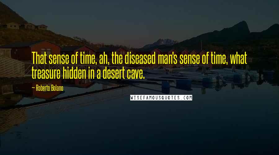 Roberto Bolano Quotes: That sense of time, ah, the diseased man's sense of time, what treasure hidden in a desert cave.