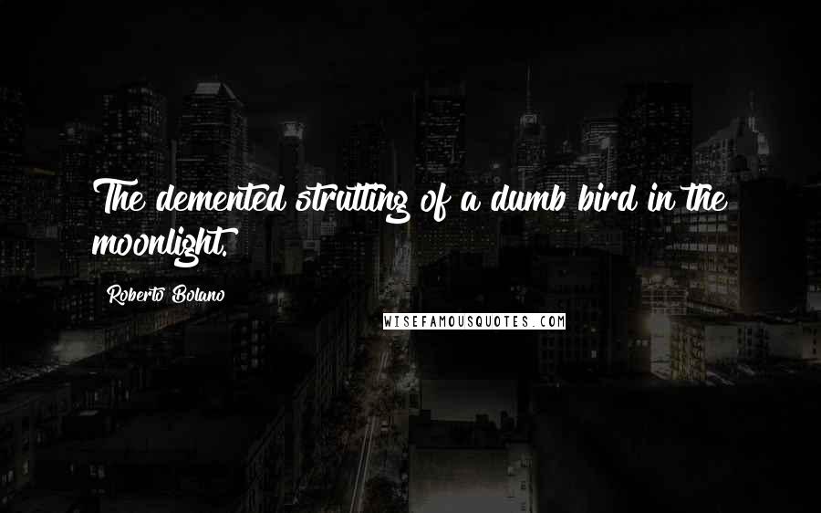 Roberto Bolano Quotes: The demented strutting of a dumb bird in the moonlight.