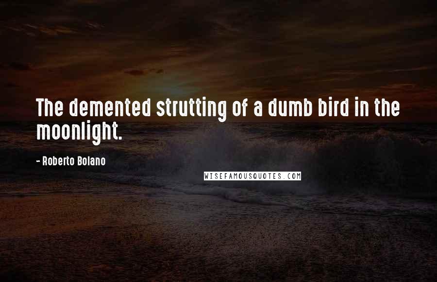 Roberto Bolano Quotes: The demented strutting of a dumb bird in the moonlight.