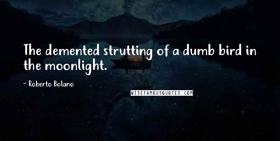 Roberto Bolano Quotes: The demented strutting of a dumb bird in the moonlight.