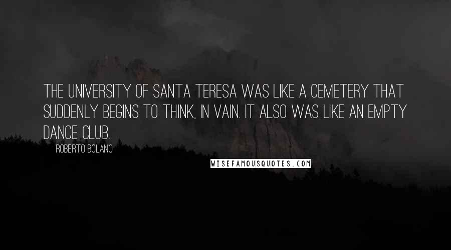 Roberto Bolano Quotes: The University of Santa Teresa was like a cemetery that suddenly begins to think, in vain. It also was like an empty dance club.