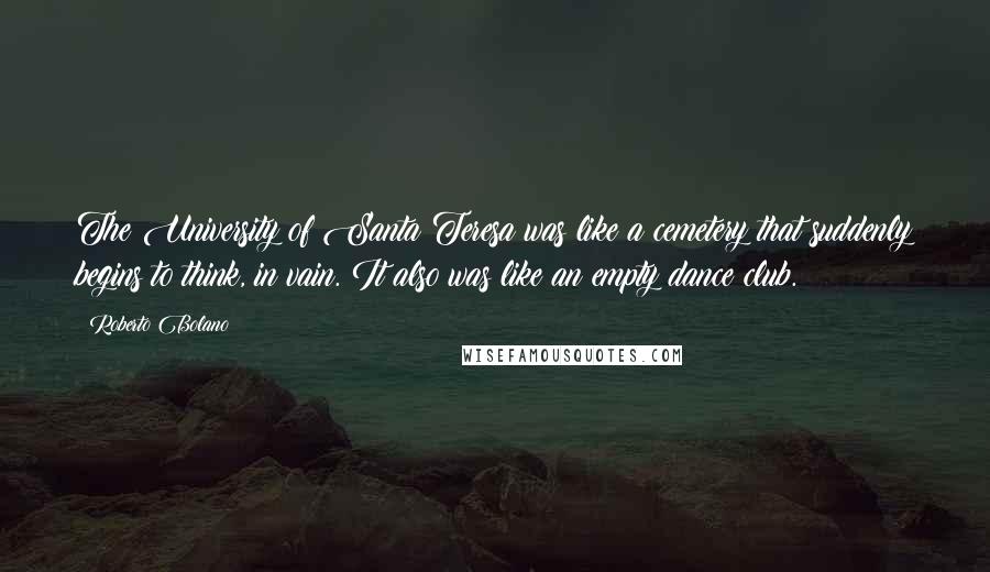 Roberto Bolano Quotes: The University of Santa Teresa was like a cemetery that suddenly begins to think, in vain. It also was like an empty dance club.