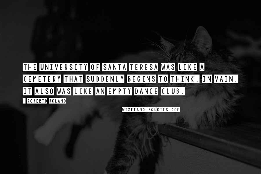 Roberto Bolano Quotes: The University of Santa Teresa was like a cemetery that suddenly begins to think, in vain. It also was like an empty dance club.