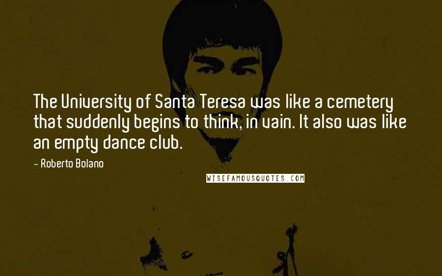 Roberto Bolano Quotes: The University of Santa Teresa was like a cemetery that suddenly begins to think, in vain. It also was like an empty dance club.