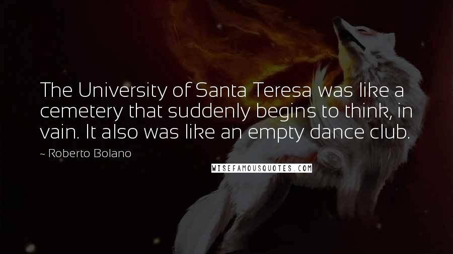 Roberto Bolano Quotes: The University of Santa Teresa was like a cemetery that suddenly begins to think, in vain. It also was like an empty dance club.