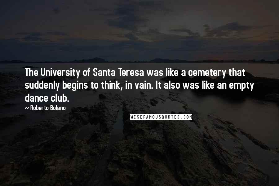 Roberto Bolano Quotes: The University of Santa Teresa was like a cemetery that suddenly begins to think, in vain. It also was like an empty dance club.