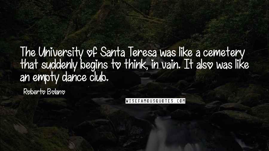 Roberto Bolano Quotes: The University of Santa Teresa was like a cemetery that suddenly begins to think, in vain. It also was like an empty dance club.