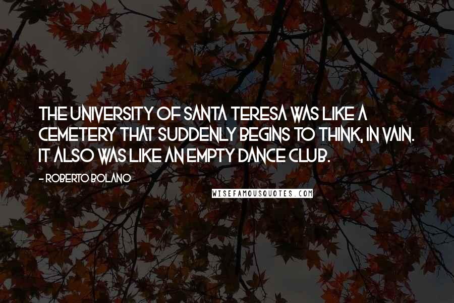 Roberto Bolano Quotes: The University of Santa Teresa was like a cemetery that suddenly begins to think, in vain. It also was like an empty dance club.