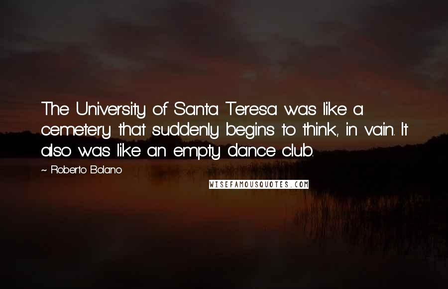 Roberto Bolano Quotes: The University of Santa Teresa was like a cemetery that suddenly begins to think, in vain. It also was like an empty dance club.