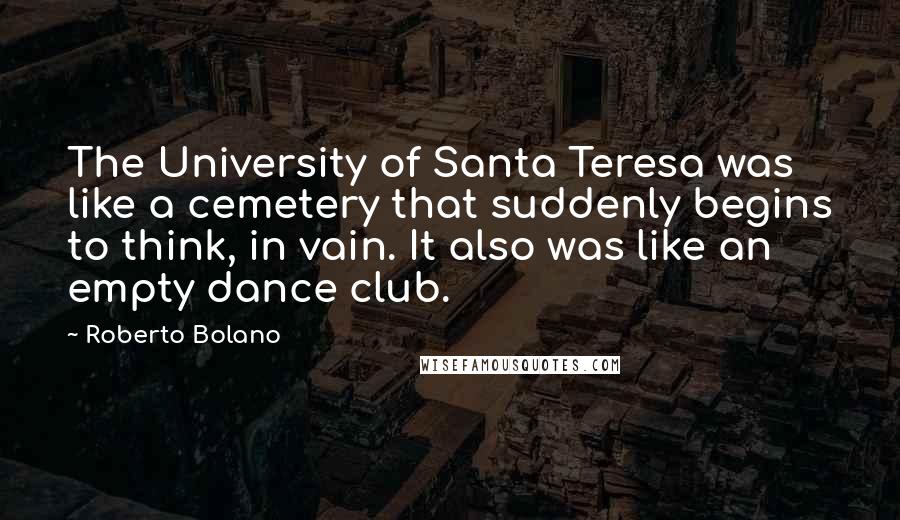 Roberto Bolano Quotes: The University of Santa Teresa was like a cemetery that suddenly begins to think, in vain. It also was like an empty dance club.