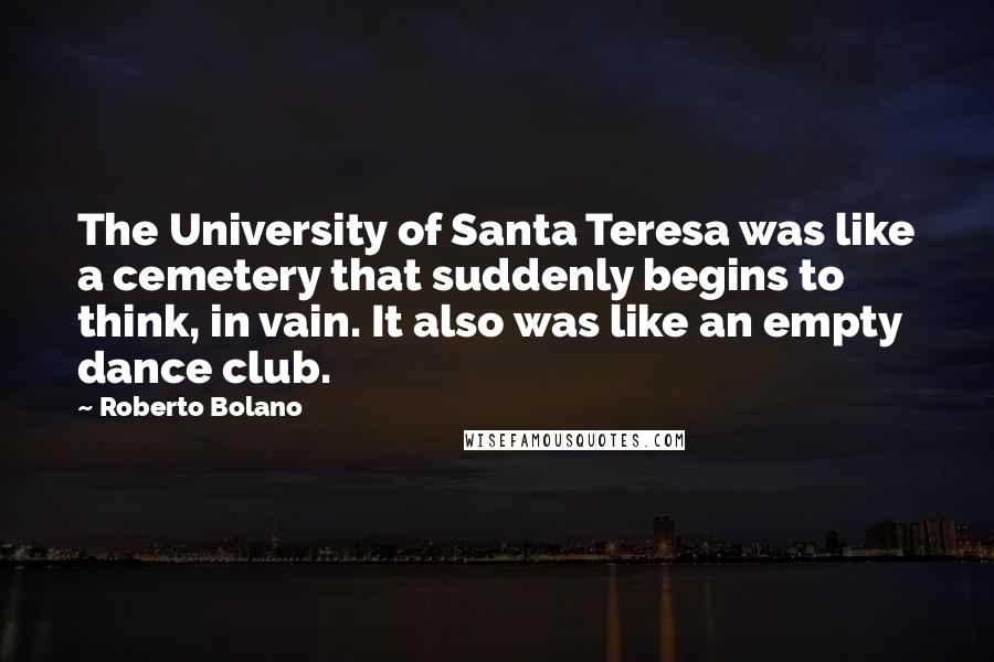 Roberto Bolano Quotes: The University of Santa Teresa was like a cemetery that suddenly begins to think, in vain. It also was like an empty dance club.