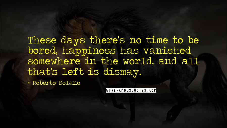 Roberto Bolano Quotes: These days there's no time to be bored, happiness has vanished somewhere in the world, and all that's left is dismay.