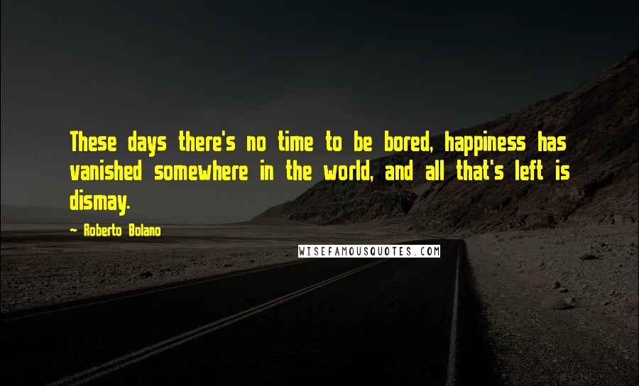 Roberto Bolano Quotes: These days there's no time to be bored, happiness has vanished somewhere in the world, and all that's left is dismay.