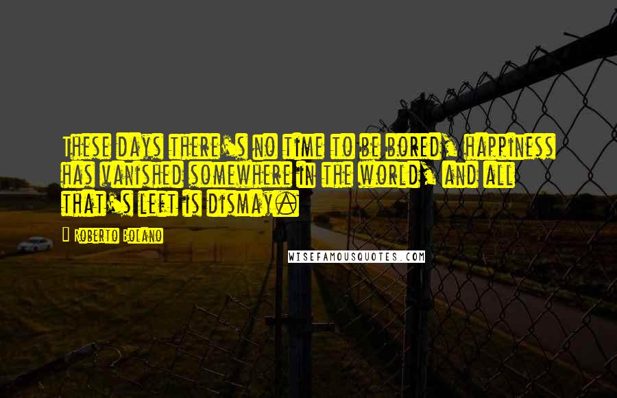 Roberto Bolano Quotes: These days there's no time to be bored, happiness has vanished somewhere in the world, and all that's left is dismay.