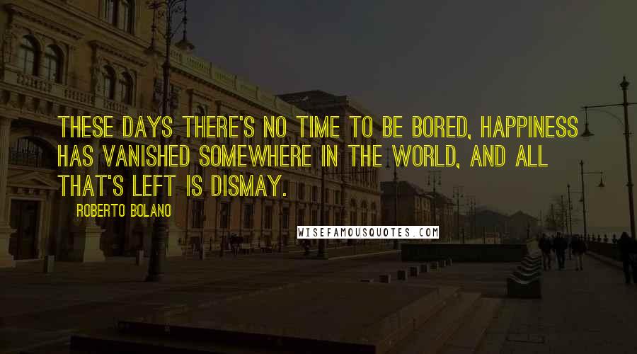 Roberto Bolano Quotes: These days there's no time to be bored, happiness has vanished somewhere in the world, and all that's left is dismay.