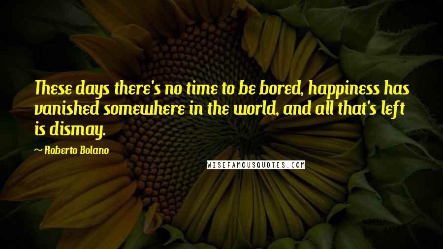 Roberto Bolano Quotes: These days there's no time to be bored, happiness has vanished somewhere in the world, and all that's left is dismay.