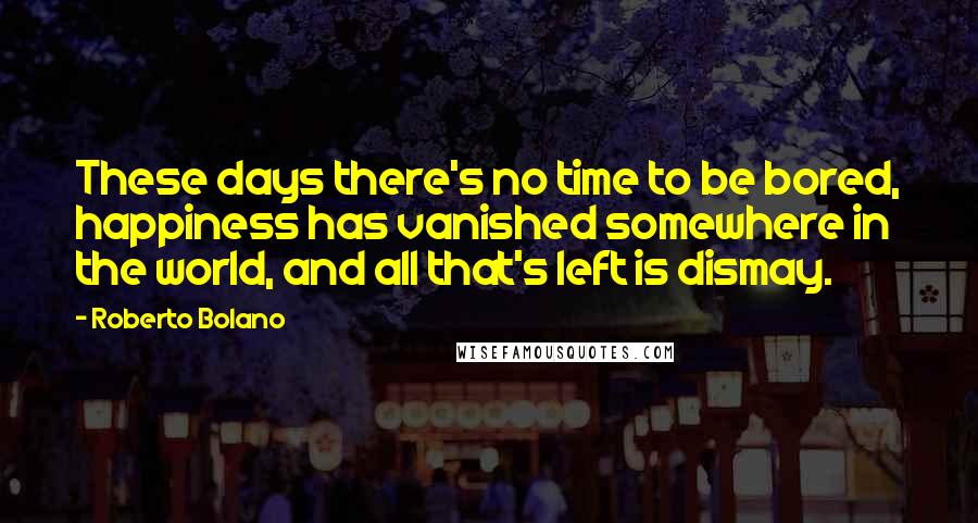 Roberto Bolano Quotes: These days there's no time to be bored, happiness has vanished somewhere in the world, and all that's left is dismay.