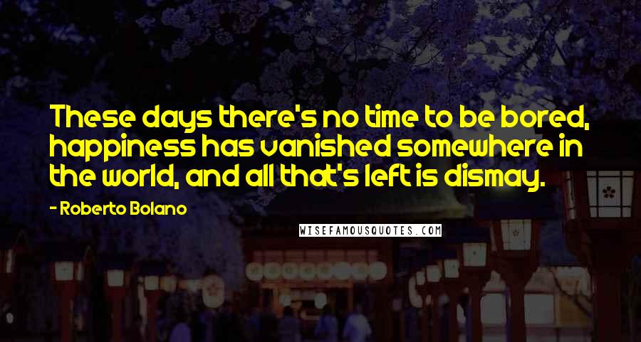 Roberto Bolano Quotes: These days there's no time to be bored, happiness has vanished somewhere in the world, and all that's left is dismay.