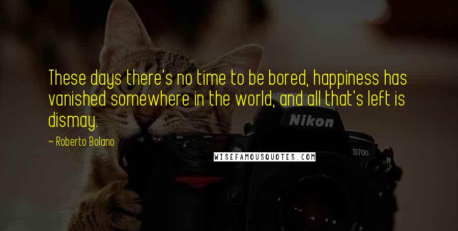 Roberto Bolano Quotes: These days there's no time to be bored, happiness has vanished somewhere in the world, and all that's left is dismay.