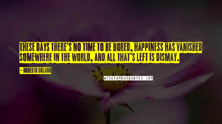 Roberto Bolano Quotes: These days there's no time to be bored, happiness has vanished somewhere in the world, and all that's left is dismay.