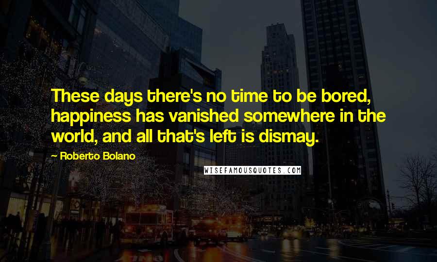 Roberto Bolano Quotes: These days there's no time to be bored, happiness has vanished somewhere in the world, and all that's left is dismay.