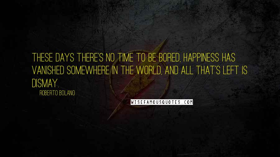 Roberto Bolano Quotes: These days there's no time to be bored, happiness has vanished somewhere in the world, and all that's left is dismay.