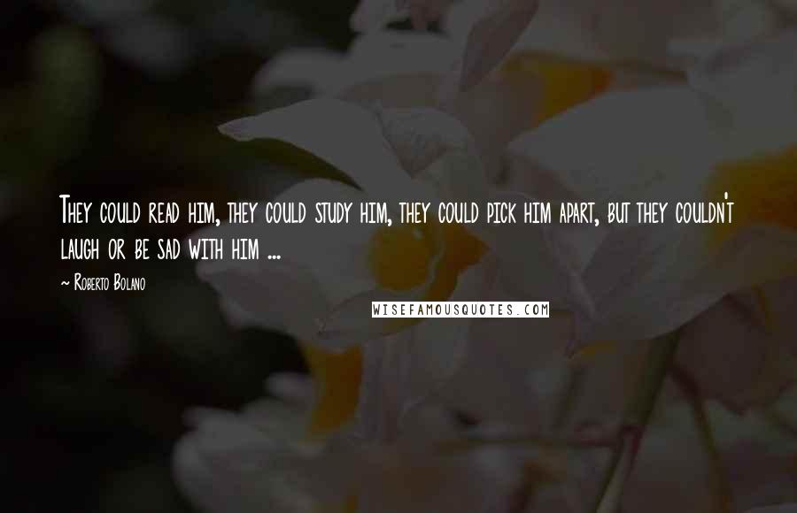 Roberto Bolano Quotes: They could read him, they could study him, they could pick him apart, but they couldn't laugh or be sad with him ...