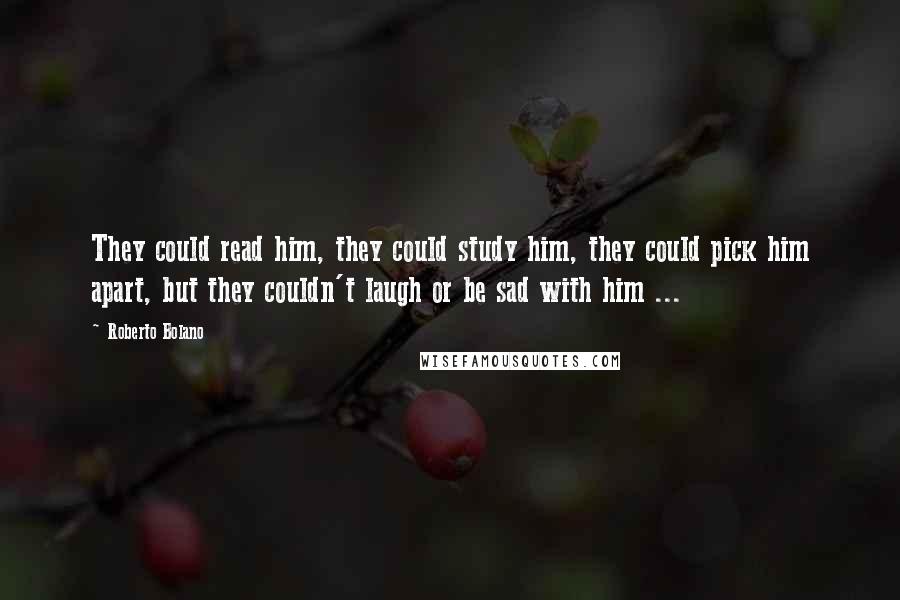 Roberto Bolano Quotes: They could read him, they could study him, they could pick him apart, but they couldn't laugh or be sad with him ...