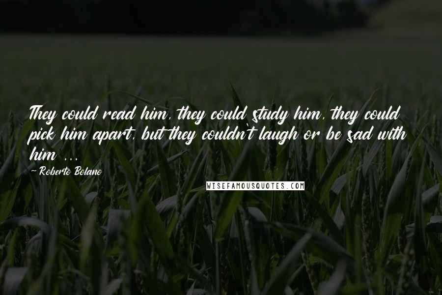 Roberto Bolano Quotes: They could read him, they could study him, they could pick him apart, but they couldn't laugh or be sad with him ...