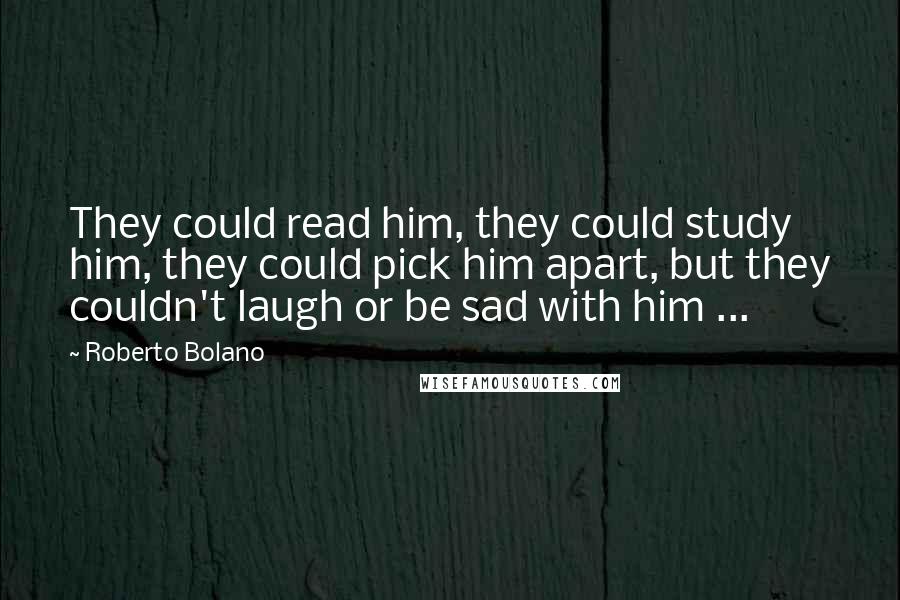 Roberto Bolano Quotes: They could read him, they could study him, they could pick him apart, but they couldn't laugh or be sad with him ...
