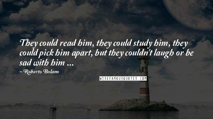 Roberto Bolano Quotes: They could read him, they could study him, they could pick him apart, but they couldn't laugh or be sad with him ...