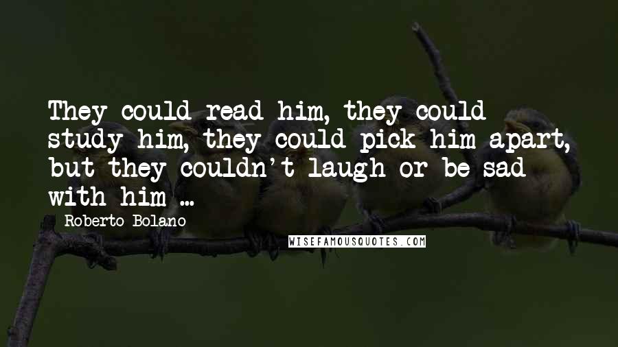 Roberto Bolano Quotes: They could read him, they could study him, they could pick him apart, but they couldn't laugh or be sad with him ...