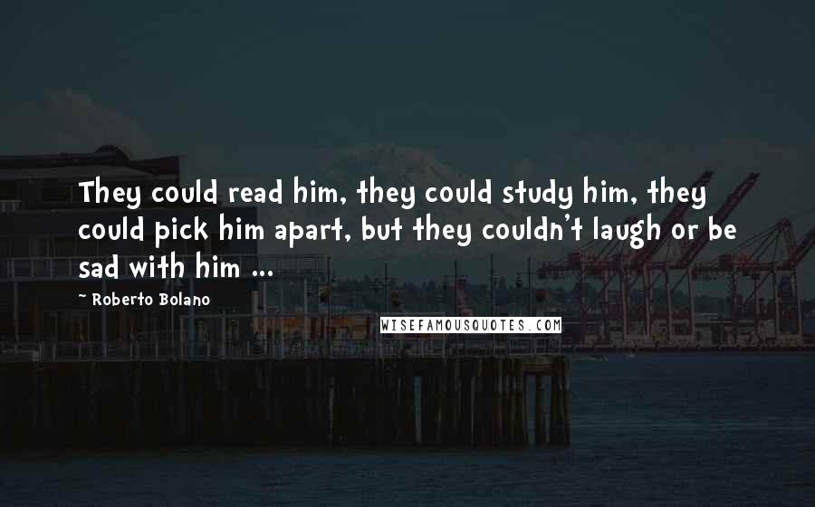 Roberto Bolano Quotes: They could read him, they could study him, they could pick him apart, but they couldn't laugh or be sad with him ...