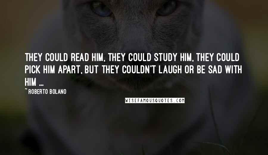 Roberto Bolano Quotes: They could read him, they could study him, they could pick him apart, but they couldn't laugh or be sad with him ...