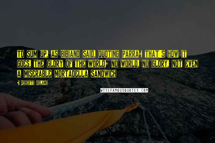 Roberto Bolano Quotes: To sum up, as Bibiano said, quoting Parra: that's how it goes, the glory of the world; no world, no glory, not even a miserable mortadella sandwich