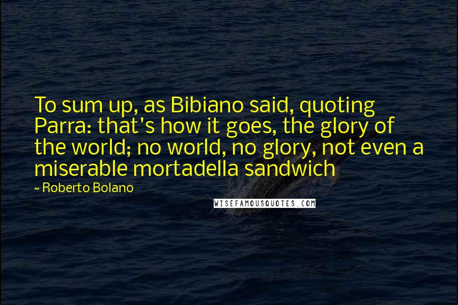 Roberto Bolano Quotes: To sum up, as Bibiano said, quoting Parra: that's how it goes, the glory of the world; no world, no glory, not even a miserable mortadella sandwich