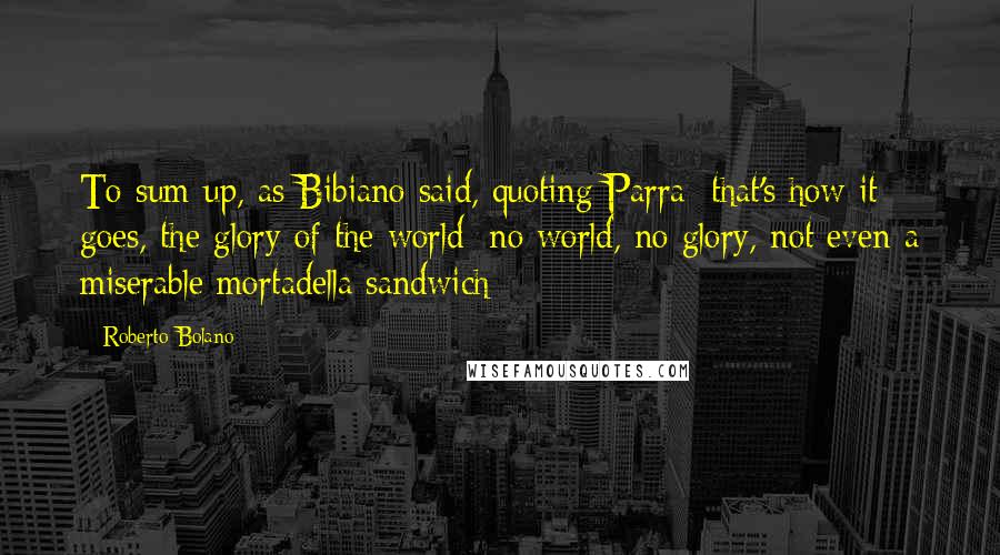 Roberto Bolano Quotes: To sum up, as Bibiano said, quoting Parra: that's how it goes, the glory of the world; no world, no glory, not even a miserable mortadella sandwich