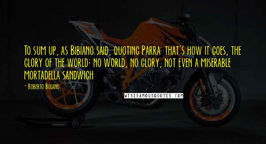Roberto Bolano Quotes: To sum up, as Bibiano said, quoting Parra: that's how it goes, the glory of the world; no world, no glory, not even a miserable mortadella sandwich
