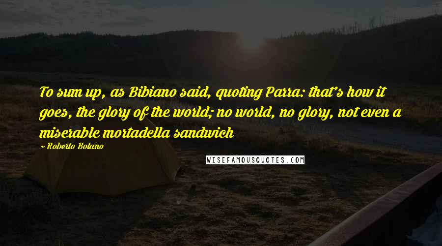 Roberto Bolano Quotes: To sum up, as Bibiano said, quoting Parra: that's how it goes, the glory of the world; no world, no glory, not even a miserable mortadella sandwich