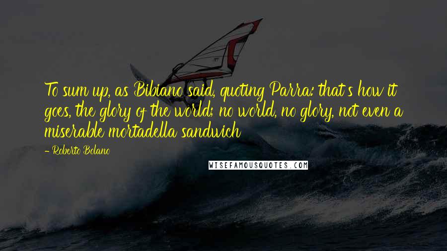 Roberto Bolano Quotes: To sum up, as Bibiano said, quoting Parra: that's how it goes, the glory of the world; no world, no glory, not even a miserable mortadella sandwich