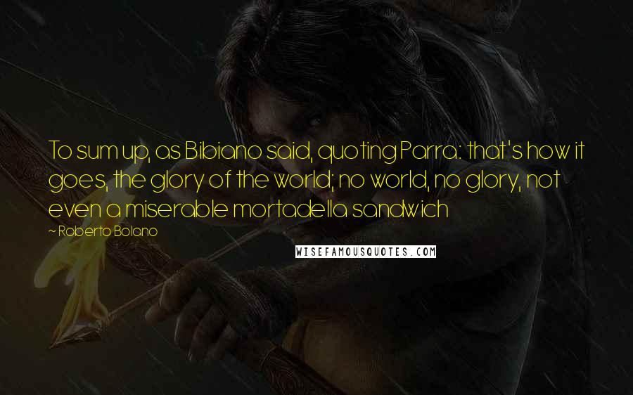 Roberto Bolano Quotes: To sum up, as Bibiano said, quoting Parra: that's how it goes, the glory of the world; no world, no glory, not even a miserable mortadella sandwich